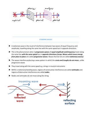STANDING WAVES
 A stationary wave is the result of interference between two waves of equal frequency and
amplitude, travelling along the same line with the same speed but in opposite directions.
 This is the phenomenon when 2 progressive waves of equal amplitude and frequency travel along
the same line with the same speed but in opposite directions [recap: Waves which move energy
from place to place are called progressive waves. Waves that do not are called stationary waves]
 The waves interfere producing a wave pattern in which the crests and troughs do not move, unlike
progressive waves
 They travel along with the same speed e.g. strings in musical instruments
 Within a stationary/standing wave, regions of constructive interference are called antinodes and
regions of destructive interference are called nodes.
 Nodes and antinodes do not move along the string
 