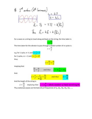 For a wave on a string to travel along and back on the string, the time taken is:
The time taken for the vibrator to pass through a whole number of cycles is:
e.g. for 1 cycle, m =1 and
for 2 cycles, and
thus;
Implying that:
And:
𝝀
And the length of the string is:
𝝀
Thus stationary waves are formed only at frequencies of
 