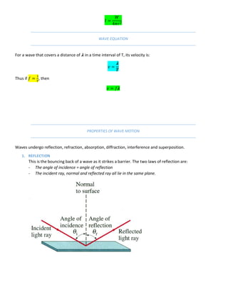 WAVE EQUATION
For a wave that covers a distance of 𝝀 in a time interval of T, its velocity is:
𝝀
Thus if , then
𝝀
PROPERTIES OF WAVE MOTION
Waves undergo reflection, refraction, absorption, diffraction, interference and superposition.
1. REFLECTION
This is the bouncing back of a wave as it strikes a barrier. The two laws of reflection are:
- The angle of incidence = angle of reflection
- The incident ray, normal and reflected ray all lie in the same plane.
 