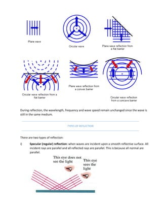 During reflection, the wavelength, frequency and wave speed remain unchanged since the wave is
still in the same medium.
TYPES OF REFLECTION
There are two types of reflection:
i) Specular (regular) reflection: when waves are incident upon a smooth reflective surface. All
incident rays are parallel and all reflected rays are parallel. This is because all normal are
parallel.
 