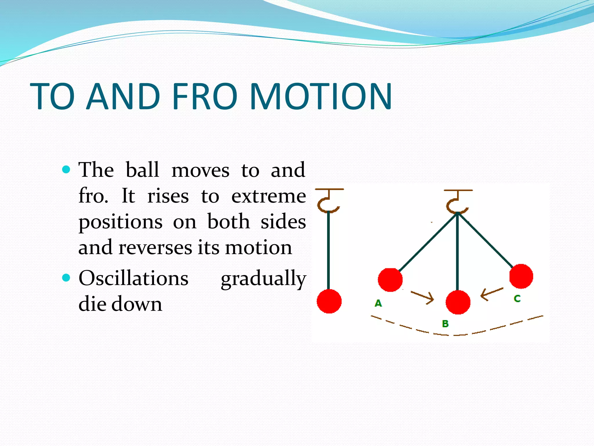 TO AND FRO MOTION 
 The ball moves to and 
fro. It rises to extreme 
positions on both sides 
and reverses its motion 
 Oscillations gradually 
die down 
 