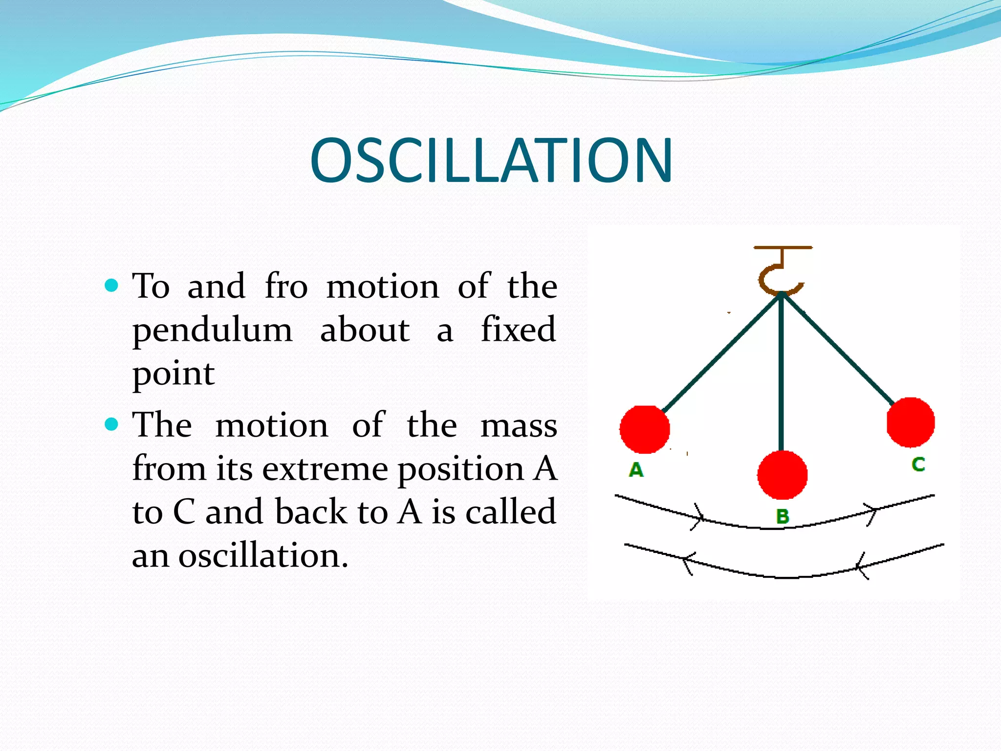 OSCILLATION 
 To and fro motion of the 
pendulum about a fixed 
point 
 The motion of the mass 
from its extreme position A 
to C and back to A is called 
an oscillation. 
 