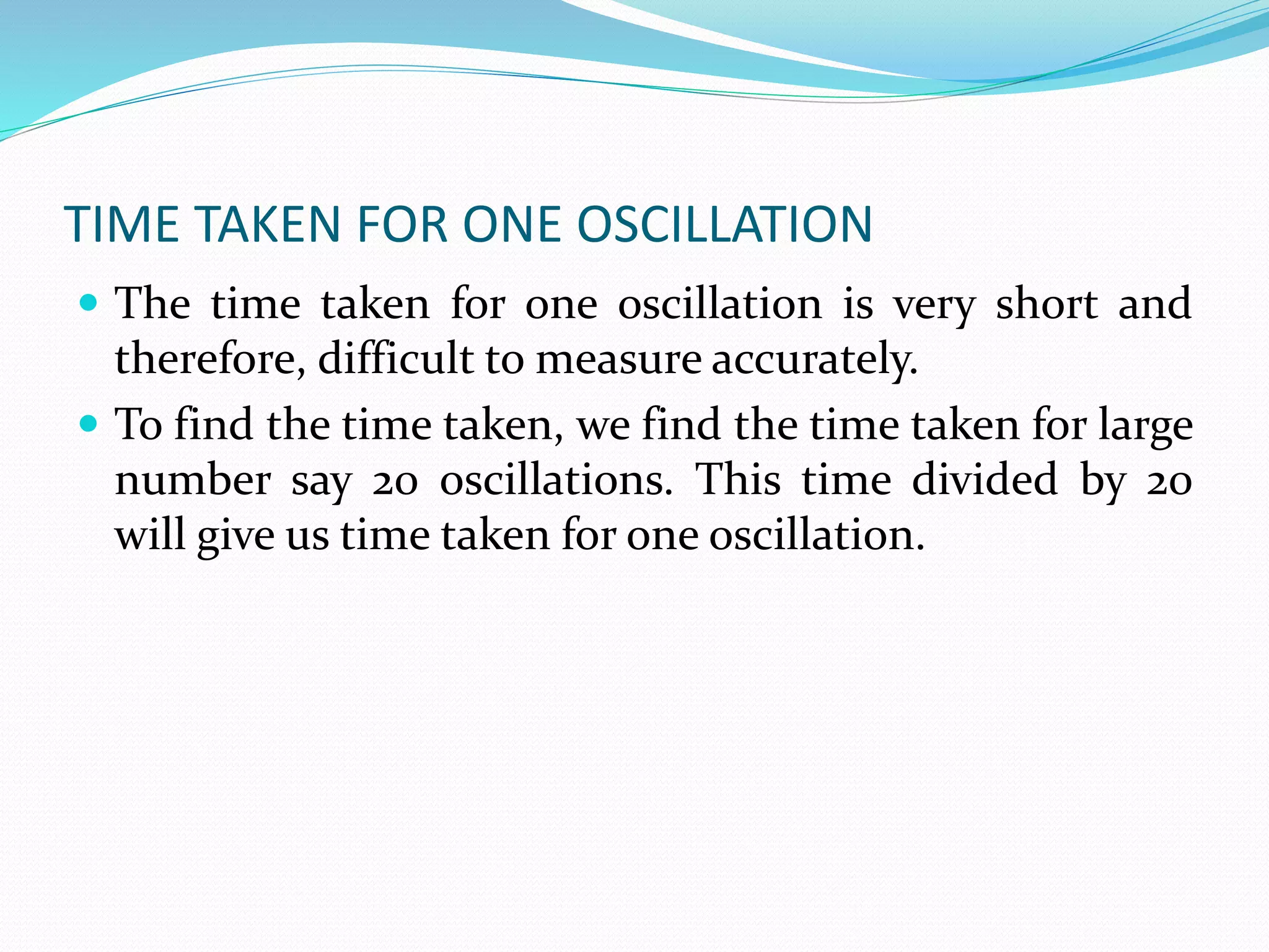 TIME TAKEN FOR ONE OSCILLATION 
 The time taken for one oscillation is very short and 
therefore, difficult to measure accurately. 
 To find the time taken, we find the time taken for large 
number say 20 oscillations. This time divided by 20 
will give us time taken for one oscillation. 
 