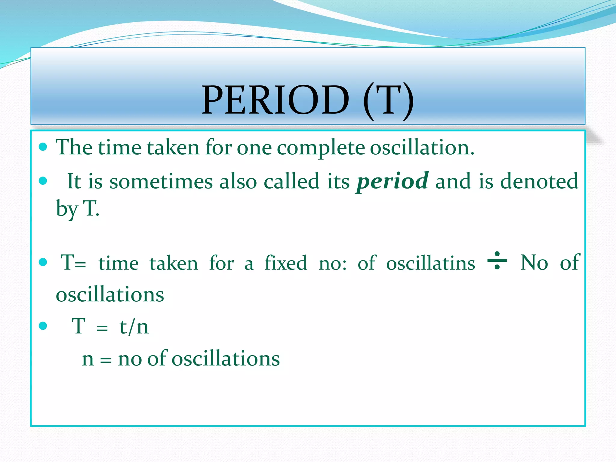 PERIOD (T) 
 The time taken for one complete oscillation. 
 It is sometimes also called its period and is denoted 
by T. 
 T= time taken for a fixed no: of oscillatins ÷ No of 
oscillations 
 T = t/n 
n = no of oscillations 
 