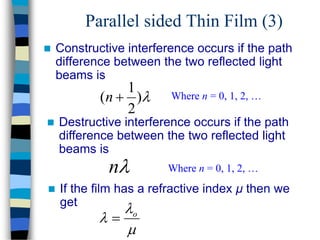 Parallel sided Thin Film (3)
 Constructive interference occurs if the path
difference between the two reflected light
beams is

)
2
1
( 
n Where n = 0, 1, 2, …

n Where n = 0, 1, 2, …
 Destructive interference occurs if the path
difference between the two reflected light
beams is


 o

 If the film has a refractive index μ then we
get
 