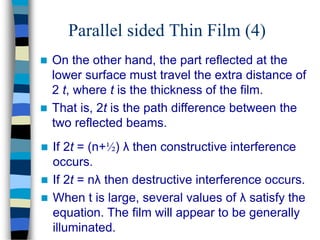 Parallel sided Thin Film (4)
 On the other hand, the part reflected at the
lower surface must travel the extra distance of
2 t, where t is the thickness of the film.
 That is, 2t is the path difference between the
two reflected beams.
 If 2t = (n+½) λ then constructive interference
occurs.
 If 2t = nλ then destructive interference occurs.
 When t is large, several values of λ satisfy the
equation. The film will appear to be generally
illuminated.
 