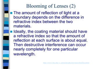 Blooming of Lenses (2)
 The amount of reflection of light at a
boundary depends on the difference in
refractive index between the two
materials.
 Ideally, the coating material should have
a refractive index so that the amount of
reflection at each surface is about equal.
Then destructive interference can occur
nearly completely for one particular
wavelength.
http://www3.ltu.edu/~s_schneider/physlets/main/thinfilm.shtml
 
