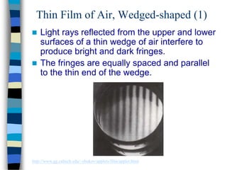 Thin Film of Air, Wedged-shaped (1)
 Light rays reflected from the upper and lower
surfaces of a thin wedge of air interfere to
produce bright and dark fringes.
 The fringes are equally spaced and parallel
to the thin end of the wedge.
http://www.gg.caltech.edu/~zhukov/applets/film/applet.html
 