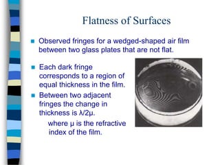 Flatness of Surfaces
 Observed fringes for a wedged-shaped air film
between two glass plates that are not flat.
 Each dark fringe
corresponds to a region of
equal thickness in the film.
 Between two adjacent
fringes the change in
thickness is λ/2μ.
where μ is the refractive
index of the film.
 