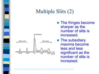 Multiple Slits (2)
 The fringes become
sharper as the
number of slits is
increased.
 The subsidiary
maxima become
less and less
significant as the
number of slits is
increased.
http://www.matter.org.uk/schools/Content/Interference/gratingExplored.html
 