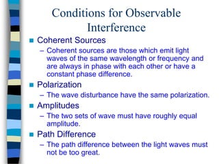 Conditions for Observable
Interference
 Coherent Sources
– Coherent sources are those which emit light
waves of the same wavelength or frequency and
are always in phase with each other or have a
constant phase difference.
 Polarization
– The wave disturbance have the same polarization.
 Amplitudes
– The two sets of wave must have roughly equal
amplitude.
 Path Difference
– The path difference between the light waves must
not be too great.
 