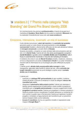 WAVENET | Web Solution Makers




   snaidero.it | 1° Premio nella categoria quot;Web
Brandingquot; del Grand Prix Brand Identity 2008
              Un riconoscimento che premia la professionalità e il lavoro di gruppo tra il
              marketing di Snaidero, Brain Bank che ha curato la creatività e Wavenet che
              ha realizzato l'interattività del nuovo sito web www.snaidero.it.


Emozione, interazione, lovemark: un mix di successo
              Il sito intende comunicare i valori del marchio e la centralità del prodotto
              giocando questi un ruolo chiave nel posizionamento e nella strategia
              commerciale Snaidero, ulteriormente rafforzata nel sito web attraverso l'utilizzo
              di immagini emozionali e concetti riferiti al lifestyle.
              Accanto al prodotto, a ricoprire un ruolo centrale nella comunicazoine web del
              sito vi è il cliente finale, l'utente del sito che viene accompagnato a scoprire i
              mondi Snaidero e guidato verso il contatto diretto con il rivenditore; tutto il
              flusso è costantemente monitorato e misurato dal marketing di Snaidero.
              Il visitatore che entra in uno dei Mondi Snaidero (inedito, moderono, classico),
              si trova a disposizione una sorta di showroom virtuale in cui poter richiedere e
              ricevere tutte le informazioni di cui ha bisogno per poter effettuare la propria
              scelta.
              L’utente quindi, attratto dalla emozionalità delle immagini e della
              navigazione, agevolato dalla facilità di utilizzo del sito, viene coinvolto dai
              luoghi interattivi posizionati nei punti strategici e spinto verso il contatto
              diretto con il rivenditore.

              L’utente può:
              - scaricare un catalogo PDF personalizzato di ogni modello: il sistema
                  chiede all’utente il comune di residenza in modo da allegare l’elenco dei
                  rivenditori più vicini;
              - disegnare la planimetria della propria cucina: l’utente può stampare o
                  salvare (previa registrazione) la planimetria e viene invitato a proporla al
                  rivenditore per un progetto personalizzato o ricevere suggerimenti mirati;
              - progettare la propria cucina: l'utente può progettare in maniera semplice e
                  diretta la propria cucina e visualizzare il risultato attraverso un rendering 3d -
                  vrml; anche in questo caso a fine percorso l'utente può registrare il proprio
                  progetto e richiedere un'appuntamento dal rivenditorire per un preventivo
                  (senza impegno) della cucina realizzata;
              - trovare Il rivenditore che ha uno specifico modello in esposizione sulla
                  mappa di Google Maps™;



wave net s.r.l. | via galvani 18 - 34074 monfalcone (GO) | tel 0481 0951252 | fax 0481 1990115
       www.wavenet.it | info@wavenet.it | Press Area: http://www.wavenet.it/news/
 