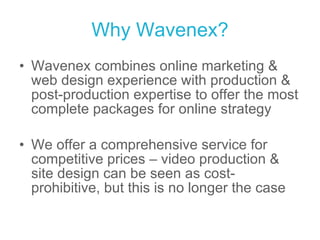 Why Wavenex? Wavenex combines online marketing & web design experience with production & post-production expertise to offer the most complete packages for online strategy We offer a comprehensive service for competitive prices – video production & site design can be seen as cost-prohibitive, but this is no longer the case 