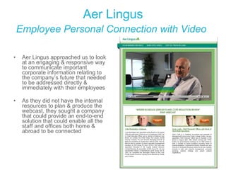 Aer Lingus Employee Personal Connection with Video   Aer Lingus approached us to look at an engaging & responsive way to communicate important corporate information relating to the company’s future that needed to be addressed directly & immediately with their employees As they did not have the internal resources to plan & produce the webcast, they sought a company that could provide an end-to-end solution that could enable all the staff and offices both home & abroad to be connected 