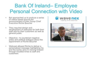 Bank Of Ireland– Employee Personal Connection with Video BoI approached us to produce a series of videos based around the announcement of their Group Chief Executive Richie Boucher  They required design and development of webcasts for both their staff and for their customers as well as general public Objective - to counteract negative press and political dialogue about the appointment of Richie Boucher Webcast allowed Richie to deliver a personalised message highlighting his and the banks aims in moving forward through troubled times to staff and customers 