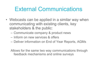 External Communications Webcasts can be applied in a similar way when communicating with existing clients, key stakeholders & the public: Communicate company & product news Inform on new services & offers Deliver information on End of Year Reports, AGMs  Allows for the same two way communications through feedback mechanisms and online surveys 