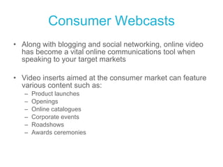 Consumer Webcasts Along with blogging and social networking, online video has become a vital online communications tool when speaking to your target markets Video inserts aimed at the consumer market can feature various content such as: Product launches Openings Online catalogues Corporate events Roadshows Awards ceremonies 