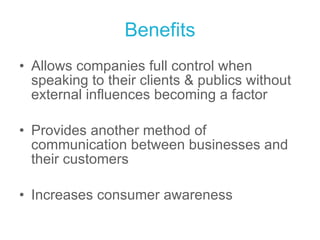 Benefits Allows companies full control when speaking to their clients & publics without external influences becoming a factor Provides another method of communication between businesses and their customers Increases consumer awareness 