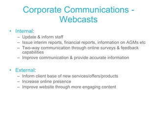 Corporate Communications - Webcasts Internal : Update & inform staff Issue interim reports, financial reports, information on AGMs etc Two-way communication through online surveys & feedback capabilities Improve communication & provide accurate information External :  Inform client base of new services/offers/products Increase online presence Improve website through more engaging content  