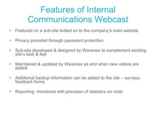 Features of Internal Communications Webcast Featured on a sub-site bolted on to the company’s main website Privacy provided through password protection Sub-site developed & designed by Wavenex to complement existing site’s look & feel Maintained & updated by Wavenex as and when new videos are added Additional backup information can be added to the site – surveys, feedback forms Reporting: monitored with provision of statistics on visits  