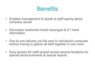 Benefits Enables management to speak to staff openly about company issues Eliminates media-led mixed messages & 2 nd  hand information One to one delivery via link sent to individual’s computer without having to gather all staff together in one room Easy access for staff spread across several locations for special announcements & special reports 