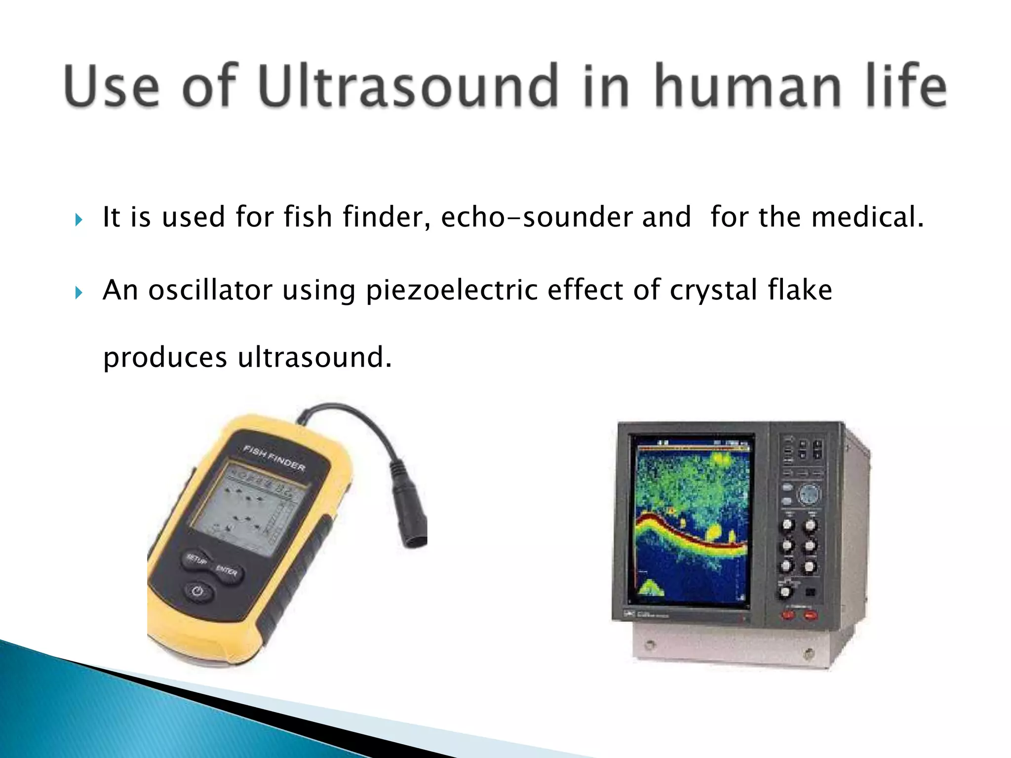    It is used for fish finder, echo-sounder and for the medical.

   An oscillator using piezoelectric effect of crystal flake

    produces ultrasound.
 