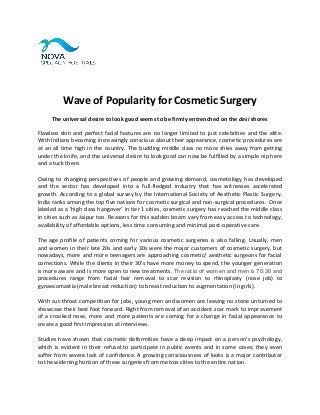 Wave of Popularity for Cosmetic Surgery
The universal desire to look good seems to be firmly entrenched on the desi shores
Flawless skin and perfect facial features are no longer limited to just celebrities and the elite.
With Indians becoming increasingly conscious about their appearance, cosmetic procedures are
at an all time high in the country. The budding middle class no more shies away from getting
under the knife, and the universal desire to look good can now be fulfilled by a simple nip here
and a tuck there.
Owing to changing perspectives of people and growing demand, cosmetology has developed
and the sector has developed into a full-fledged industry that has witnesses accelerated
growth. According to a global survey by the International Society of Aesthetic Plastic Surgery,
India ranks among the top five nations for cosmetic surgical and non-surgical procedures. Once
labeled as a 'high class hangover' in tier 1 cities, cosmetic surgery has reached the middle class
in cities such as Jaipur too. Reasons for this sudden boom vary from easy access to technology,
availability of affordable options, less time consuming and minimal post-operative care.
The age profile of patients coming for various cosmetic surgeries is also falling. Usually, men
and women in their late 20s and early 30s were the major customers of cosmetic surgery, but
nowadays, more and more teenagers are approaching cosmetic/ aesthetic surgeons for facial
corrections. While the clients in their 30’s have more money to spend, the younger generation
is more aware and is more open to new treatments. The ratio of women and men is 70:30 and
procedures range from facial hair removal to scar revision to rhinoplasty (nose job) to
gynaecomastia (male breast reduction) to breast reduction to augmentation (in girls).
With cut-throat competition for jobs, young men and women are leaving no stone unturned to
showcase their best foot forward. Right from removal of an accident scar mark to improvement
of a crooked nose, more and more patients are coming for a change in facial appearance to
create a good first impression at interviews.
Studies have shown that cosmetic deformities have a deep impact on a person’s psychology,
which is evident in their refusal to participate in public events and in some cases; they even
suffer from severe lack of confidence. A growing consciousness of looks is a major contributor
to the widening horizon of these surgeries from metros cities to the entire nation.
 