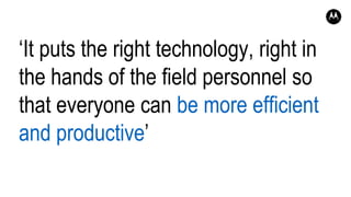 ‘It puts the right technology, right in
the hands of the field personnel so
that everyone can be more efficient
and productive’
 