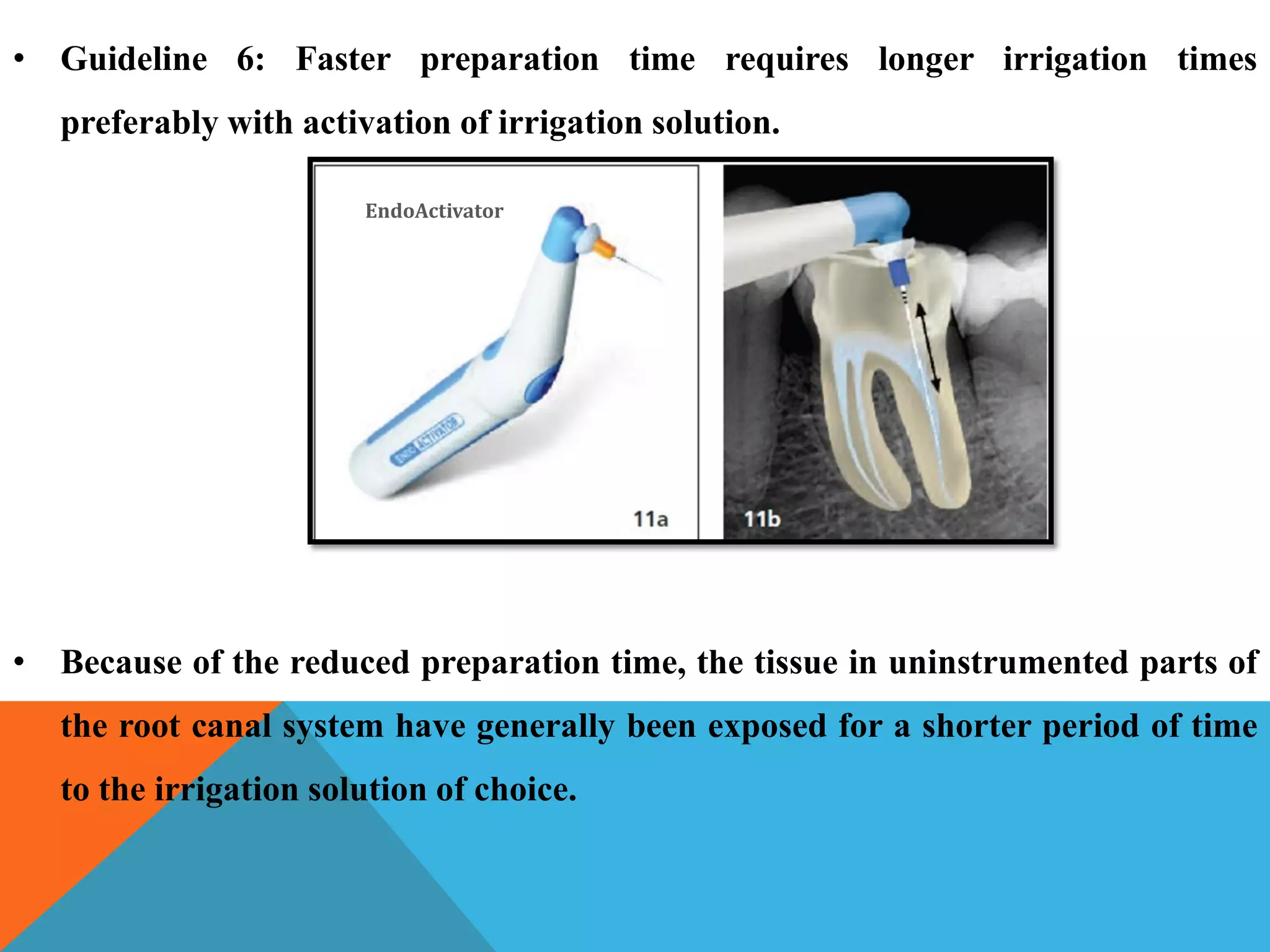 • Guideline 6: Faster preparation time requires longer irrigation times
preferably with activation of irrigation solution.
• Because of the reduced preparation time, the tissue in uninstrumented parts of
the root canal system have generally been exposed for a shorter period of time
to the irrigation solution of choice.
EndoActivator
 