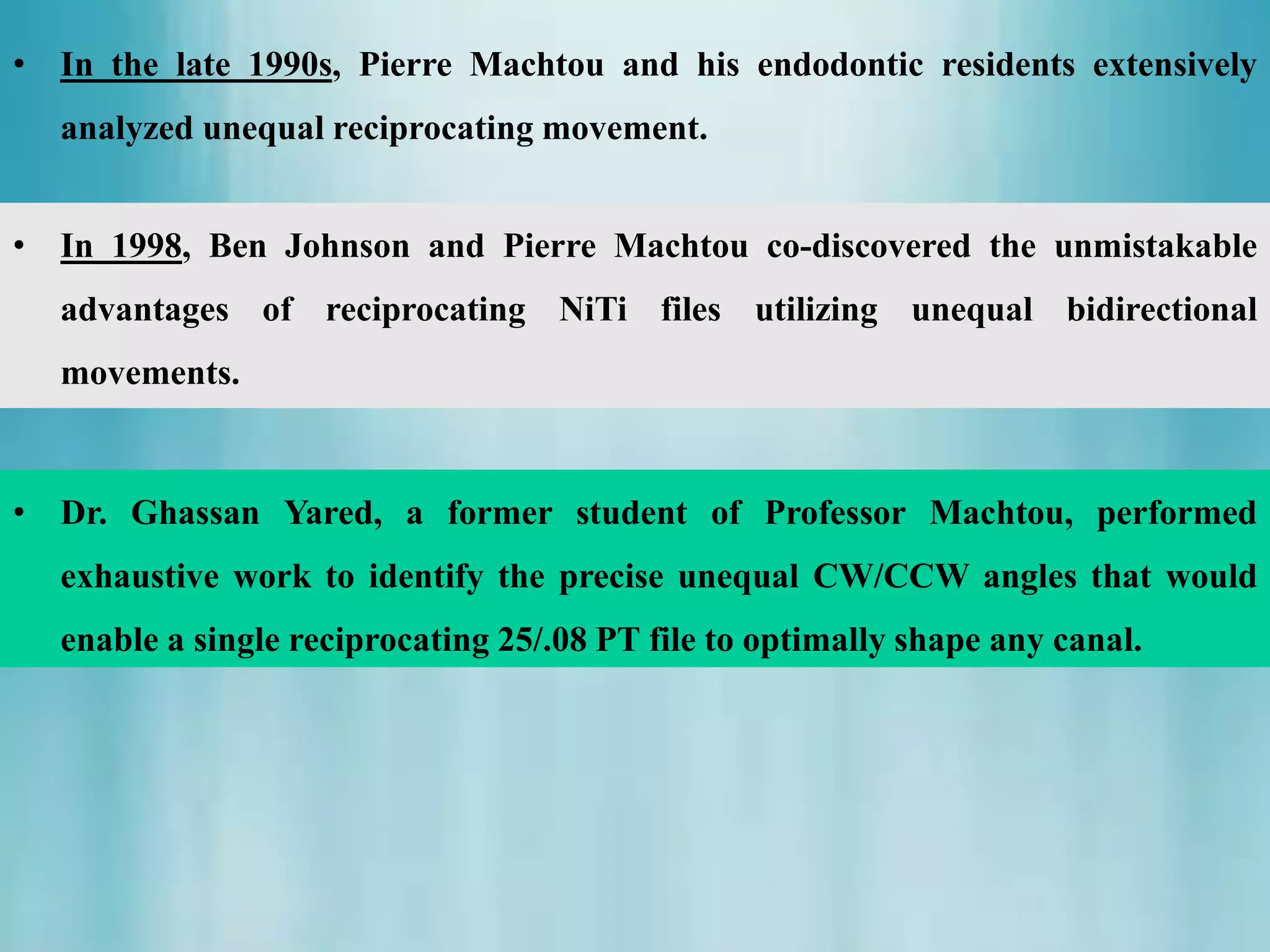 • Dr. Ghassan Yared, a former student of Professor Machtou, performed
exhaustive work to identify the precise unequal CW/CCW angles that would
enable a single reciprocating 25/.08 PT file to optimally shape any canal.
• In 1998, Ben Johnson and Pierre Machtou co-discovered the unmistakable
advantages of reciprocating NiTi files utilizing unequal bidirectional
movements.
• In the late 1990s, Pierre Machtou and his endodontic residents extensively
analyzed unequal reciprocating movement.
 