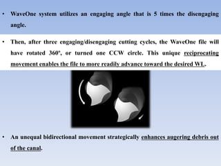 • WaveOne system utilizes an engaging angle that is 5 times the disengaging
angle.
• An unequal bidirectional movement strategically enhances augering debris out
of the canal.
• Then, after three engaging/disengaging cutting cycles, the WaveOne file will
have rotated 360º, or turned one CCW circle. This unique reciprocating
movement enables the file to more readily advance toward the desired WL.
 
