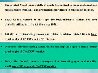 • The greatest No. of commercially available files utilized to shape root canals are
manufactured from NiTi and are mechanically driven in continuous rotation.
• Reciprocation, defined as any repetitive back-and-forth motion, has been
clinically utilized to drive S.S files since 1958.
• Initially, all reciprocating motors and related handpiece rotated files in large
equal angles of 90º CW and CCW rotation.
• Over time, all reciprocating systems in the marketplace began to utilize smaller
equal angles of CW/CCW rotation.
• Today, M4, Endo-Express are examples of reciprocating systems that utilize
small, equal 30º angles of CW/CCW rotation.
 