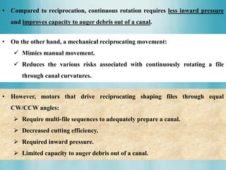 • Compared to reciprocation, continuous rotation requires less inward pressure
and improves capacity to auger debris out of a canal.
• On the other hand, a mechanical reciprocating movement:
 Mimics manual movement.
 Reduces the various risks associated with continuously rotating a file
through canal curvatures.
• However, motors that drive reciprocating shaping files through equal
CW/CCW angles:
 Require multi-file sequences to adequately prepare a canal.
 Decreased cutting efficiency.
 Required inward pressure.
 Limited capacity to auger debris out of a canal.
 