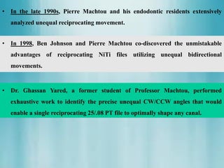 • Dr. Ghassan Yared, a former student of Professor Machtou, performed
exhaustive work to identify the precise unequal CW/CCW angles that would
enable a single reciprocating 25/.08 PT file to optimally shape any canal.
• In 1998, Ben Johnson and Pierre Machtou co-discovered the unmistakable
advantages of reciprocating NiTi files utilizing unequal bidirectional
movements.
• In the late 1990s, Pierre Machtou and his endodontic residents extensively
analyzed unequal reciprocating movement.
 