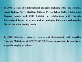 • In 2008, a team of 8 international clinicians including (Drs. Ben Johnson,
Sergio Kuttler, Pierre Machtou, Wilhelm Pertot, Julian Webber, John West,
Ghassan Yared, and Cliff Ruddle), in collaboration with Dentsply
International, began the serious work of developing both a new reciprocating
file and motor for shaping canals.
• In 2011, following 4 years of research and development, both WaveOne
(Dentsply Maillefer) and RECIPROC (VDW) were internationally launched as
single-file shaping techniques.
 