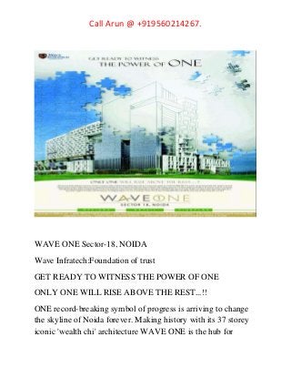 Call Arun @ +919560214267.
WAVE ONE Sector-18, NOIDA
Wave Infratech:Foundation of trust
GET READY TO WITNESS THE POWER OF ONE
ONLY ONE WILL RISE ABOVE THE REST...!!
ONE record-breaking symbol of progress is arriving to change
the skyline of Noida forever. Making history with its 37 storey
iconic 'wealth chi' architecture WAVE ONE is the hub for
 