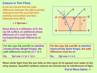 Colours in Thin Films:
P Q
R S
r
i
t
μ
It can be proved that the path
difference between the light partially
reflected from PQ and that from
partially transmitted and then
reflected from RS is
∆ = 2μt cos r
O
Since there is a reflection at O, the
ray OA suffers an additional phase
difference of π and hence the
corresponding path difference of
λ/2.
A
B
C
For the rays OA and BC to interfere
constructively (Bright fringe), the
path difference must be (n + ½) λ
So, 2μt cos r = (n + ½) λ
When white light from the sun falls on thin layer of oil spread over water in the
rainy season, beautiful rainbow colours are formed due to interference of light.
For the rays OA and BC to interfere
destructively (Dark fringe), the path
difference must be nλ
So, 2μt cos r = n λ
End of Wave Optics - I
 
