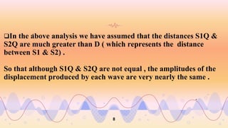 .
In the above analysis we have assumed that the distances S1Q &
S2Q are much greater than D ( which represents the distance
between S1 & S2) .
So that although S1Q & S2Q are not equal , the amplitudes of the
displacement produced by each wave are very nearly the same .
.
8
 