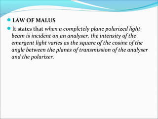 LAW OF MALUS 
It states that when a completely plane polarized light 
beam is incident on an analyser, the intensity of the 
emergent light varies as the square of the cosine of the 
angle between the planes of transmission of the analyser 
and the polarizer. 
 