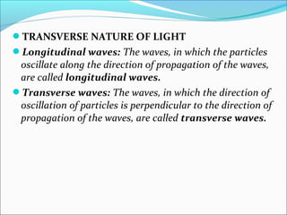 TRANSVERSE NATURE OF LIGHT 
Longitudinal waves: The waves, in which the particles 
oscillate along the direction of propagation of the waves, 
are called longitudinal waves. 
Transverse waves: The waves, in which the direction of 
oscillation of particles is perpendicular to the direction of 
propagation of the waves, are called transverse waves. 
