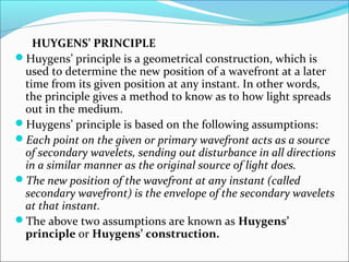 HUYGENS’ PRINCIPLE 
Huygens’ principle is a geometrical construction, which is 
used to determine the new position of a wavefront at a later 
time from its given position at any instant. In other words, 
the principle gives a method to know as to how light spreads 
out in the medium. 
Huygens’ principle is based on the following assumptions: 
Each point on the given or primary wavefront acts as a source 
of secondary wavelets, sending out disturbance in all directions 
in a similar manner as the original source of light does. 
The new position of the wavefront at any instant (called 
secondary wavefront) is the envelope of the secondary wavelets 
at that instant. 
The above two assumptions are known as Huygens’ 
principle or Huygens’ construction. 
 