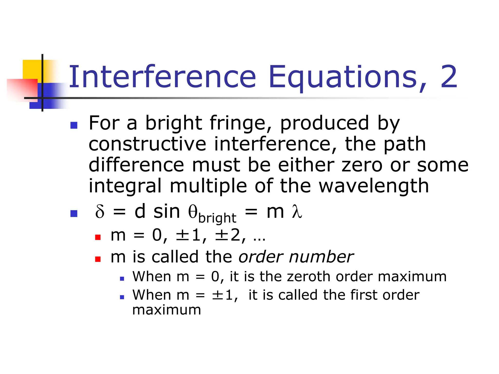 Interference Equations, 2
 For a bright fringe, produced by
constructive interference, the path
difference must be either zero or some
integral multiple of the wavelength
  = d sin bright = m 
 m = 0, ±1, ±2, …
 m is called the order number
 When m = 0, it is the zeroth order maximum
 When m = ±1, it is called the first order
maximum
 