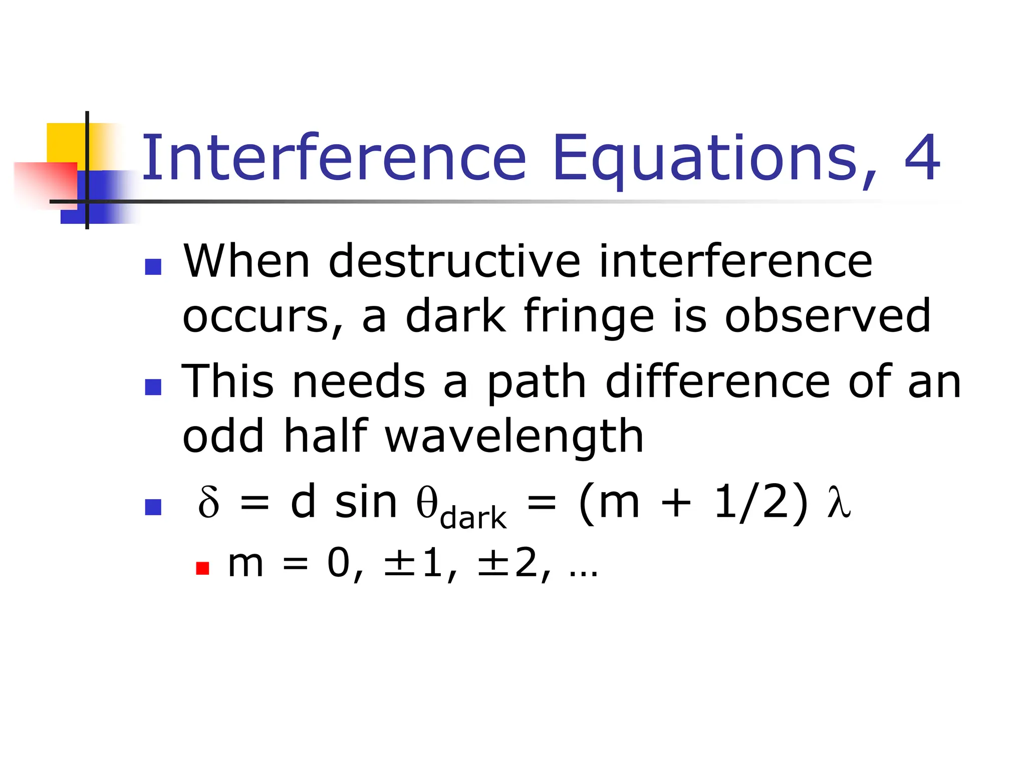 Interference Equations, 4
 When destructive interference
occurs, a dark fringe is observed
 This needs a path difference of an
odd half wavelength
  = d sin dark = (m + 1/2) 
 m = 0, ±1, ±2, …
 