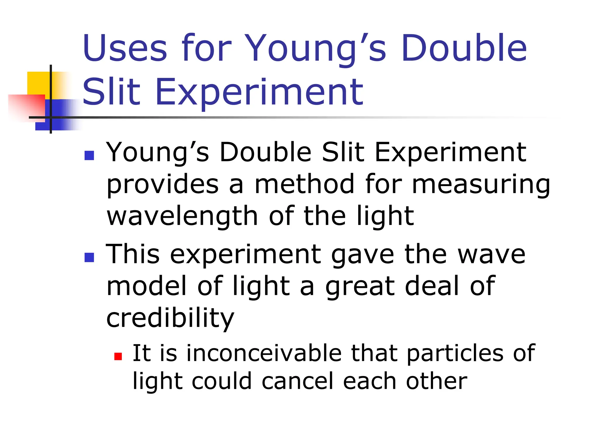 Uses for Young’s Double
Slit Experiment
 Young’s Double Slit Experiment
provides a method for measuring
wavelength of the light
 This experiment gave the wave
model of light a great deal of
credibility
 It is inconceivable that particles of
light could cancel each other
 