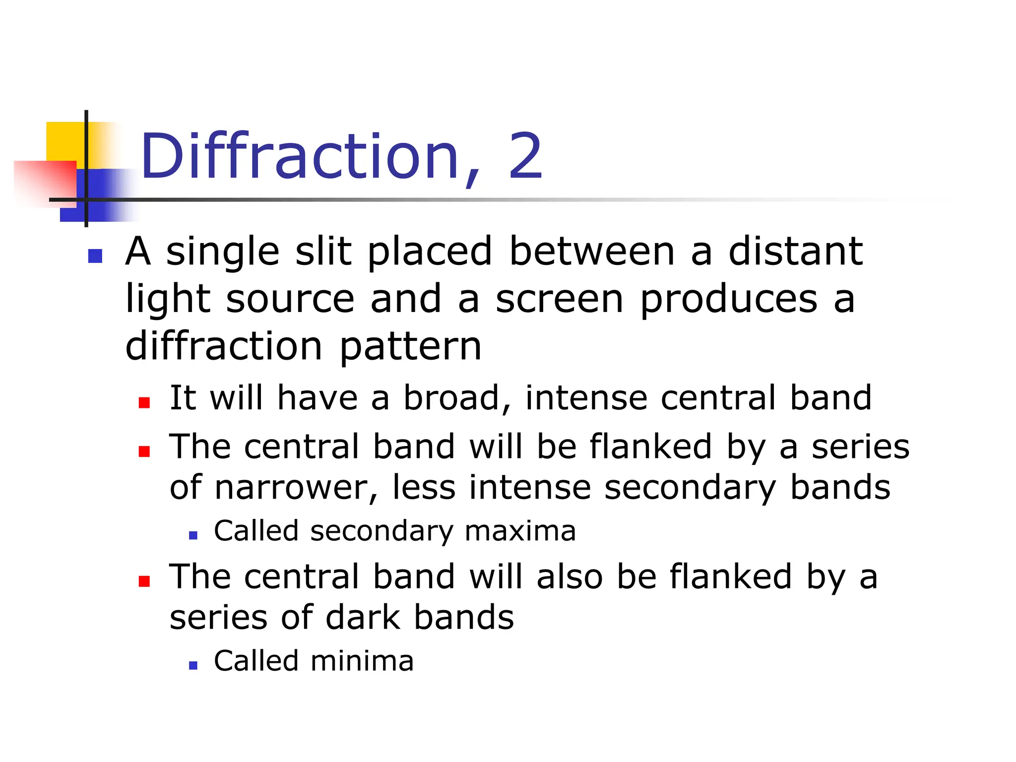 Diffraction, 2
 A single slit placed between a distant
light source and a screen produces a
diffraction pattern
 It will have a broad, intense central band
 The central band will be flanked by a series
of narrower, less intense secondary bands
 Called secondary maxima
 The central band will also be flanked by a
series of dark bands
 Called minima
 