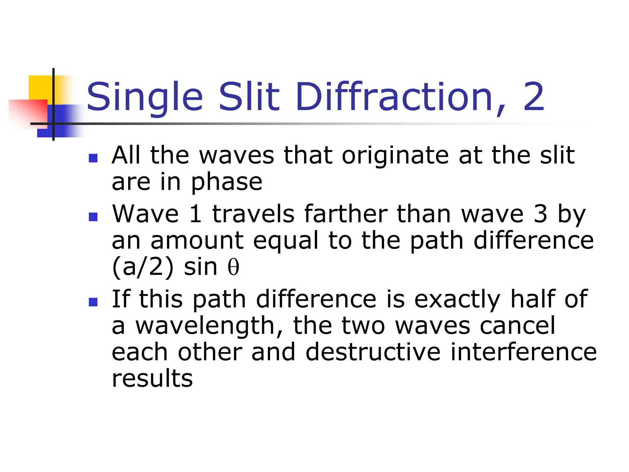 Single Slit Diffraction, 2
 All the waves that originate at the slit
are in phase
 Wave 1 travels farther than wave 3 by
an amount equal to the path difference
(a/2) sin 
 If this path difference is exactly half of
a wavelength, the two waves cancel
each other and destructive interference
results
 
