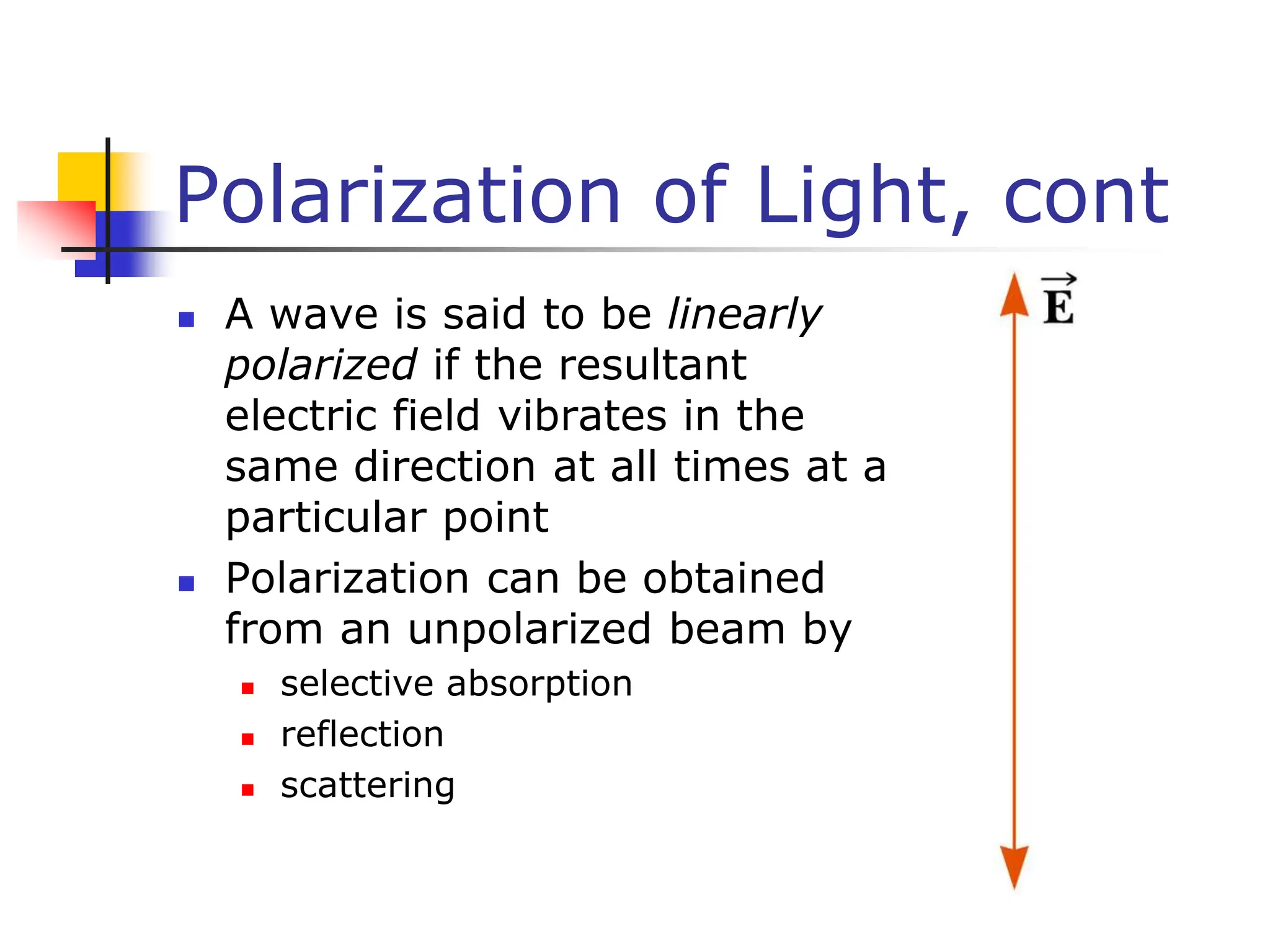 Polarization of Light, cont
 A wave is said to be linearly
polarized if the resultant
electric field vibrates in the
same direction at all times at a
particular point
 Polarization can be obtained
from an unpolarized beam by
 selective absorption
 reflection
 scattering
 