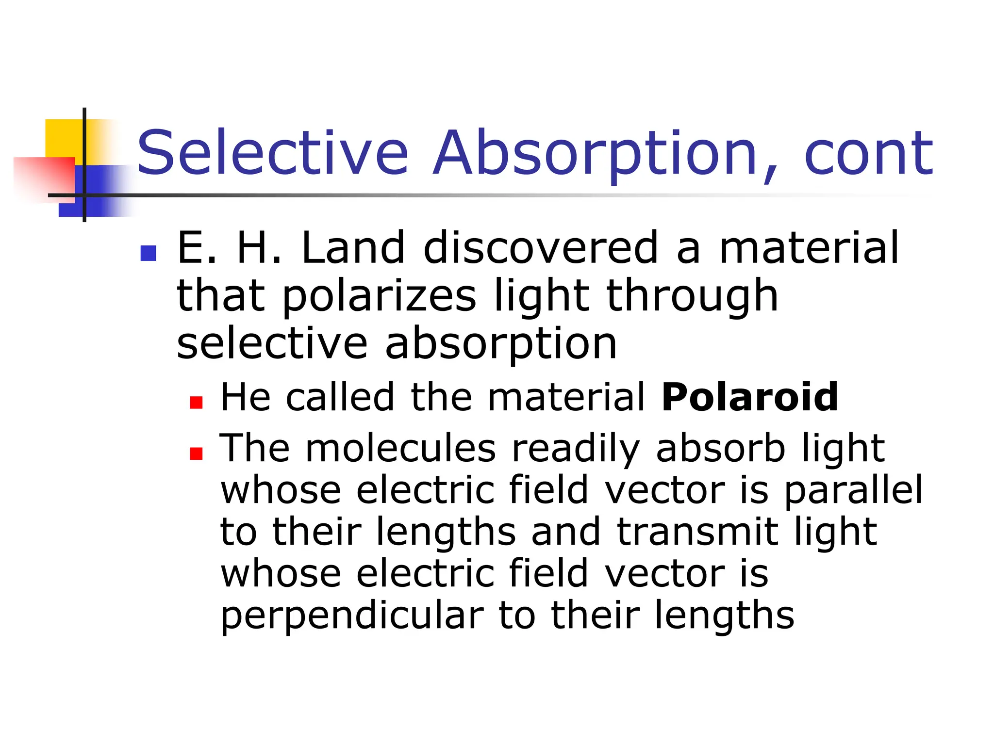 Selective Absorption, cont
 E. H. Land discovered a material
that polarizes light through
selective absorption
 He called the material Polaroid
 The molecules readily absorb light
whose electric field vector is parallel
to their lengths and transmit light
whose electric field vector is
perpendicular to their lengths
 