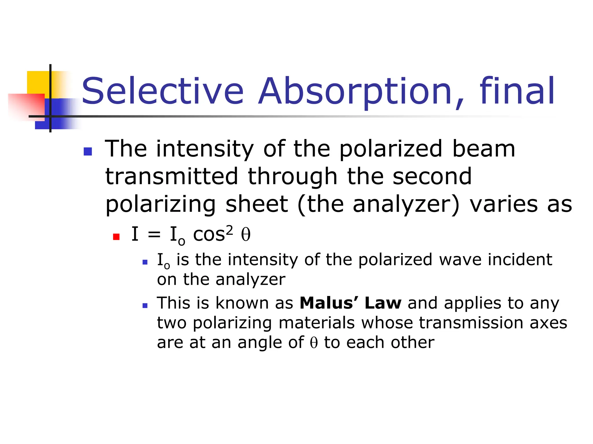 Selective Absorption, final
 The intensity of the polarized beam
transmitted through the second
polarizing sheet (the analyzer) varies as
 I = Io cos2 
 Io is the intensity of the polarized wave incident
on the analyzer
 This is known as Malus’ Law and applies to any
two polarizing materials whose transmission axes
are at an angle of  to each other
 