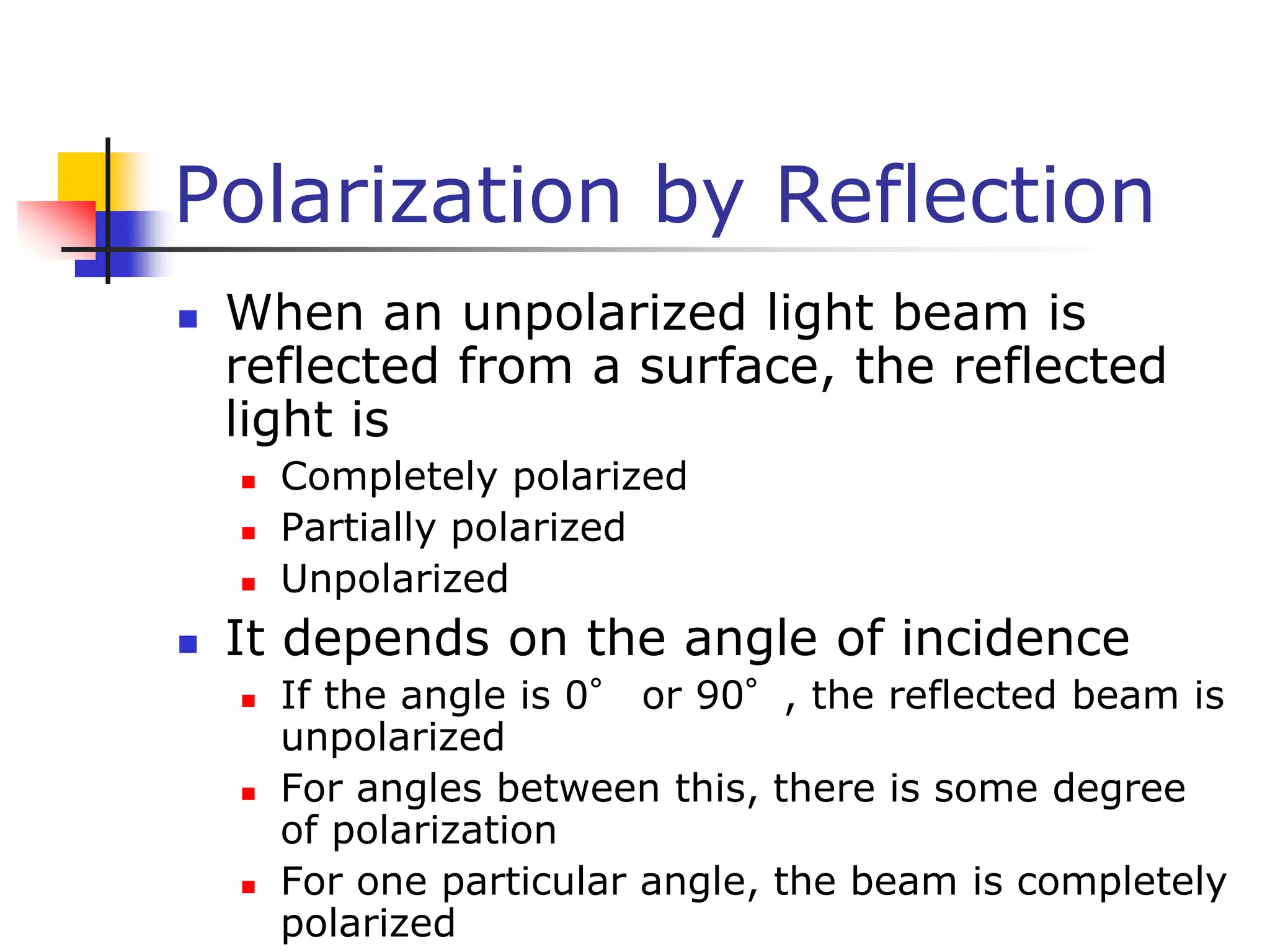 Polarization by Reflection
 When an unpolarized light beam is
reflected from a surface, the reflected
light is
 Completely polarized
 Partially polarized
 Unpolarized
 It depends on the angle of incidence
 If the angle is 0° or 90°, the reflected beam is
unpolarized
 For angles between this, there is some degree
of polarization
 For one particular angle, the beam is completely
polarized
 